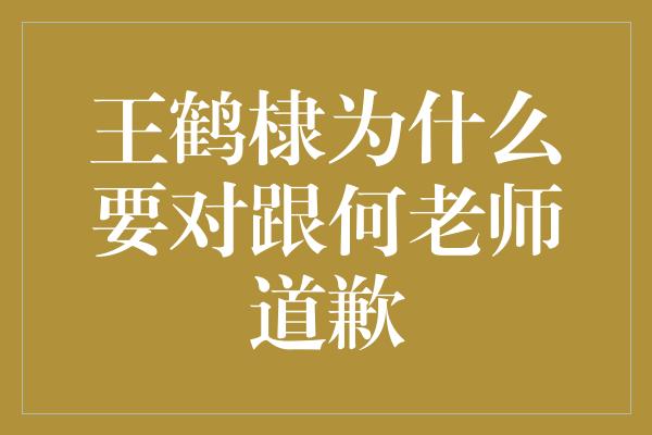 王鹤棣的成熟之举：对跟何老师道歉的背后真相