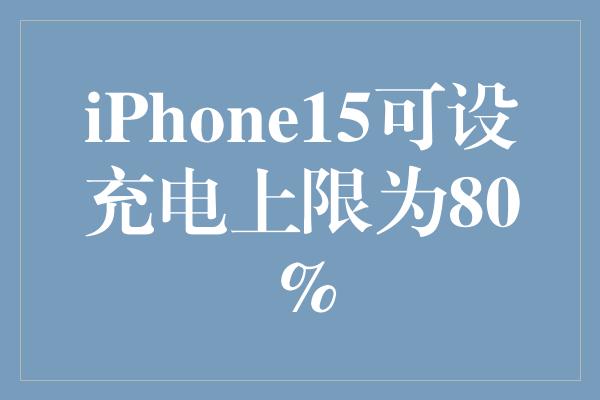 拥抱新科技，iPhone15可设充电上限为80%——智能手机的新革命