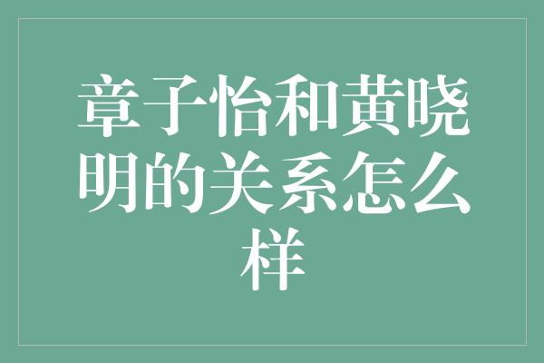 章子怡与黄晓明：真挚友谊的背后